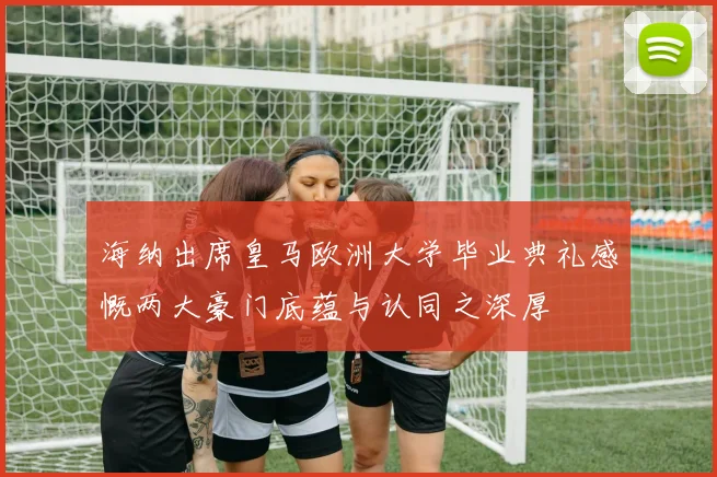 海纳出席皇马欧洲大学毕业典礼感慨两大豪门底蕴与认同之深厚