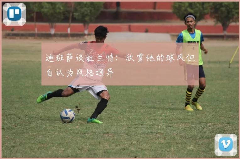 迪班萨谈杜兰特：欣赏他的球风但自认为风格迥异