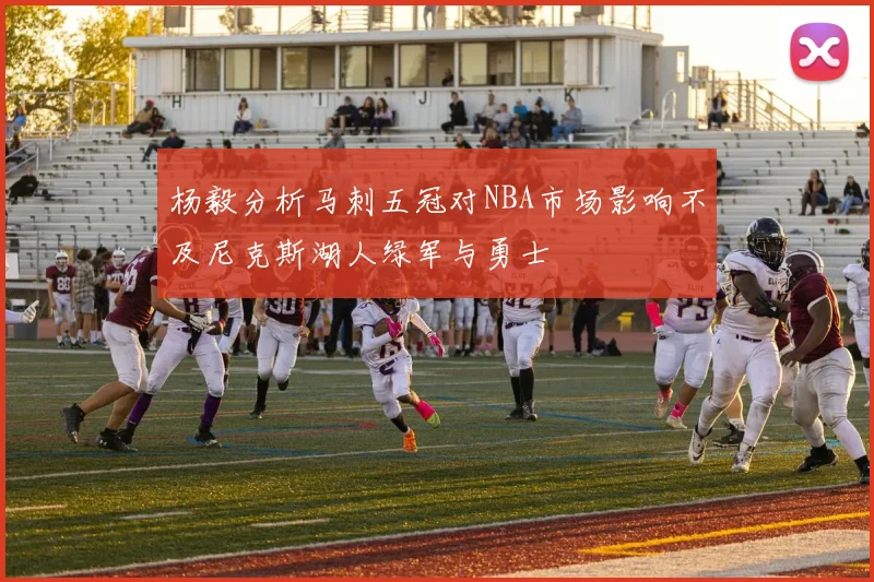 杨毅分析马刺五冠对NBA市场影响不及尼克斯湖人绿军与勇士