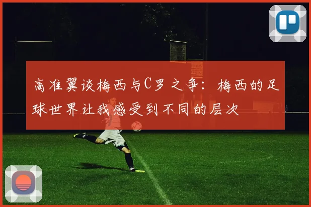 高准翼谈梅西与C罗之争：梅西的足球世界让我感受到不同的层次