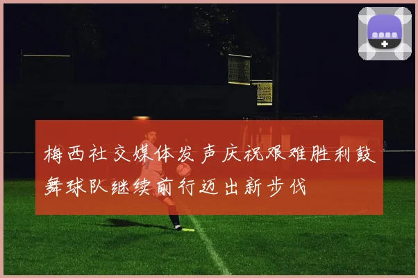 梅西社交媒体发声庆祝艰难胜利鼓舞球队继续前行迈出新步伐