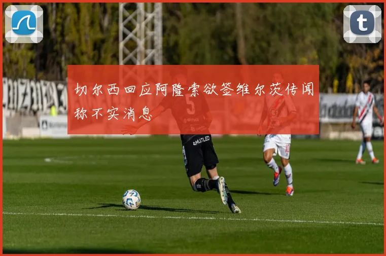 切尔西回应阿隆索欲签维尔茨传闻称不实消息