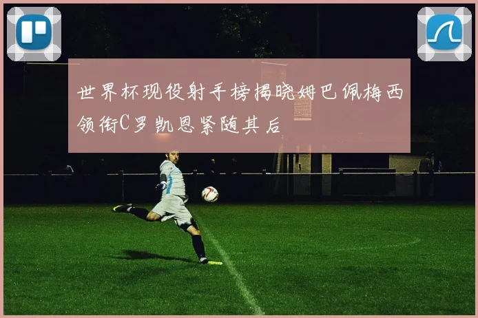 世界杯现役射手榜揭晓姆巴佩梅西领衔C罗凯恩紧随其后