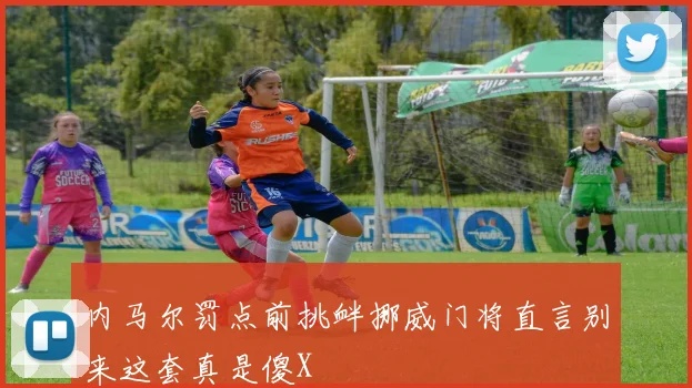 内马尔罚点前挑衅挪威门将直言别来这套真是傻X